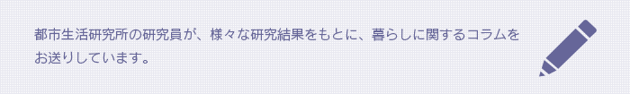 都市生活研究所の研究員が、様々な研究結果をもとに、暮らしに関するコラムをお送りしています。