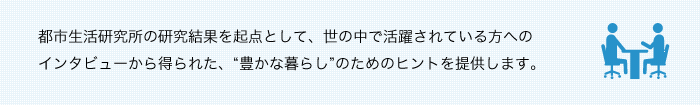 都市生活研究所の研究結果を起点として、世の中で活躍されている方へのインタビューから得られた、“豊かな暮らし”のためのヒントを提供します。